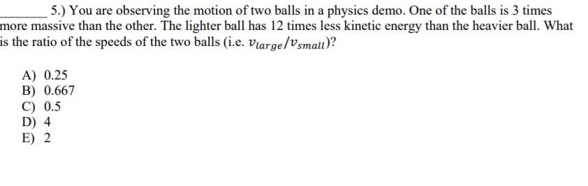 5.) You are observing the motion of two balls in a physics demo. One of the balls is 3 times
more massive than the other. The lighter ball has 12 times less kinetic energy than the heavier ball. What
is the ratio of the speeds of the two balls (i.e. viarge/Vsmall)?
A) 0.25
B) 0.667
C) 0.5
D) 4
E) 2
