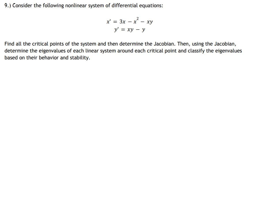 9.) Consider the following nonlinear system of differential equations:
2
x' = 3x – x - xy
у'%3D ху — у
Find all the critical points of the system and then determine the Jacobian. Then, using the Jacobian,
determine the eigenvalues of each linear system around each critical point and classify the eigenvalues
based on their behavior and stability.
