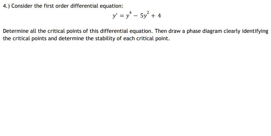 4.) Consider the first order differential equation:
y' = y* - 5y + 4
Determine all the critical points of this differential equation. Then draw a phase diagram clearly identifying
the critical points and determine the stability of each critical point.
