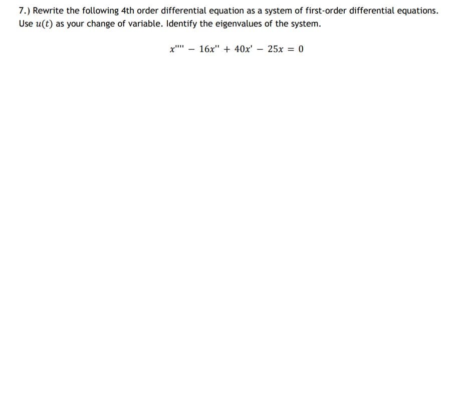 7.) Rewrite the following 4th order differential equation as a system of first-order differential equations.
Use u(t) as your change of variable. Identify the eigenvalues of the system.
x"" – 16x" + 40x' – 25x = 0
