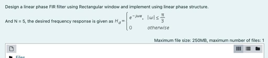 Design a linear phase FIR filter using Rectangular window and implement using linear phase structure.
-Jwa
e
Twls
And N = 5, the desired frequency response is given as H=
otherwise
Maximum file size: 250MB, maximum number of files: 1
Files
