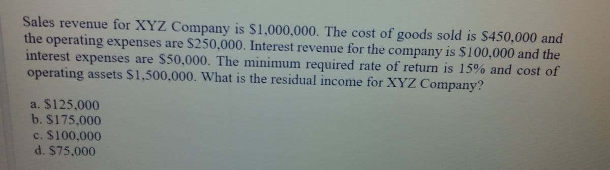 Sales revenue for XYZ Company is $1,000,000. The cost of goods sold is $450,000 and
the operating expenses are S250,000. Interest revenue for the company is $100,000 and the
interest expenses are $50,000. The minimum required rate of return is 15% and cost of
operating assets $1,500,000. What is the residual income for XYZ Company?
a. $125,000
b. $175,000
c. $100,000
d. $75.000
