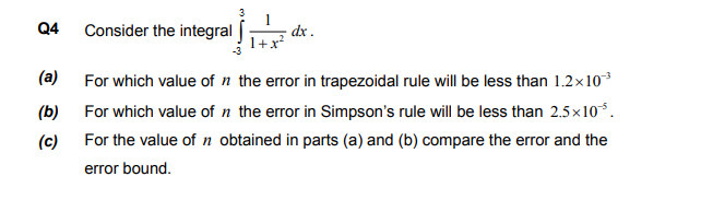 Consider the integral Í
dx .
For which value of n the error in trapezoidal rule will be less than 1.2x10
For which value of n the error in Simpson's rule will be less than 2.5×10.
For the value of n obtained in parts (a) and (b) compare the error and the
error bound.
