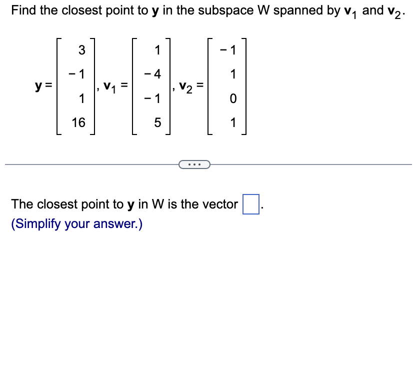 Find the closest point to y in the subspace W spanned by v₁ and v₂.
y =
3
- 1
1
16
V₁ =
1
- 4
- 1
5
-
V2
1
1
0
1
The closest point to y in W is the vector
(Simplify your answer.)