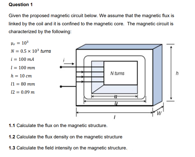 Question 1
Given the proposed magnetic circuit below. We assume that the magnetic flux is
linked by the coil and it is confined to the magnetic core. The magnetic circuit is
characterized by the following:
Hy = 103
N = 0.5 × 103 turns
i = 100 mA
l = 100 mm
N turns
h
h = 10 cm
11 = 80 mm
12 = 0.09 m
1.1 Calculate the flux on the magnetic structure.
1.2 Calculate the flux density on the magnetic structure
1.3 Calculate the field intensity on the magnetic structure.
