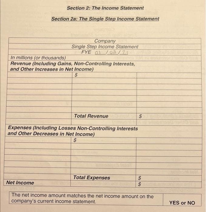 Section 2: The Income Statement
Section 2a: The Single Step Income Statement
Company
Single Step Income Statement
FYE 01/03/71
In millions (or thousands)
Revenue (Including Gains, Non-Controlling Interests,
and Other Increases in Net Income)
$
Total Revenue
Expenses (Including Losses Non-Controlling Interests
and Other Decreases in Net Income)
Total Expenses
Net Income
The net income amount matches the net income amount on the
company's current income statement.
YES or NO
%24
