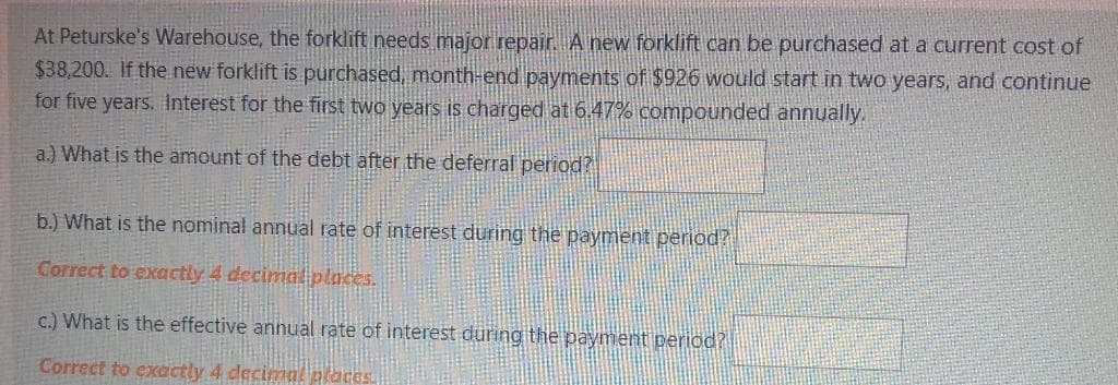 At Peturske's Warehouse, the forklift needs major repair. A new forklift can be purchased at a current cost of
$38,200. If the new forklift is purchased, month-end payments of $926 would start in two years, and continue
for five years. Interest for the first two years is charged at 6.47% compounded annually.
a.) What is the amount of the debt after the deferral period?
b.) What is the nominal annual rate of interest during the payment period?
Correct to exactly 4 decima places.
c.) What is the effective annual rate of interest during the payment period?
Correct to exactly 4 decimal places.
