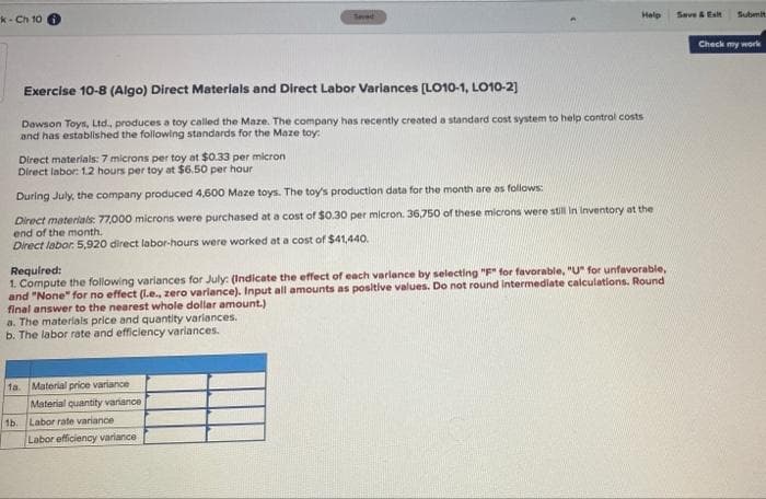 Help
Save &Esit
Submit
k- Ch 10
Seved
Check my work
Exercise 10-8 (Algo) Direct Materials and Direct Labor Variances (LO10-1, LO10-2]
Dawson Toys, Ltd. produces a toy called the Maze. The company has recently created a standard cost system to help control costs
and has established the following standards for the Maze toy:
Direct materials: 7 microns per toy at $0.33 per micron
Direct labor: 1.2 hours per toy at $6.50 per hour
During July, the company produced 4,600 Maze toys. The toy's production data for the month are as follows:
Direct materials: 77,000 microns were purchased at a cost of $0.30 per micron. 36,750 of these microns were still In Inventory at the
end of the month.
Direct labor. 5,920 direct labor-hours were worked at a cost of $41,440.
Required:
1. Compute the following varlances for July: (Indicate the effect of each varlance by selecting "F" for favorable, "U" for unfavorable,
and "None" for no effect (l.e., zero variance). Input all amounts as positive values. Do not round intermediate calculations. Round
final answer to the nearest whole dollar amount.)
a. The materials price and quantity varlances.
b. The labor rate and efficlency variances.
1a. Material price variance
Material quantity variance
1b.
Labor rate variance
Labor efficiency variance
