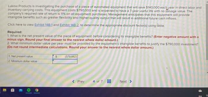 Lukow Products is investigating the purchase of a piece of automated equipment that will save $140.000 each year in direct labor and
inventory carryling costs. This equipment costs $790,000 and is expected to have a 7-year useful life with no salvage value. The
company's required rate of return is 11% on all equipment purchases. Management anticipates that this equipment will provide
Intangible benefits such as greater flexibility and higher-quality output that will result in additional future cash inflows.
Click here to view Exhibit 148-1 and Exhibit 148-2, to determine the appropriate discount factor(s) using table.
Required:
1. What is the net present value of the piece of equipment before considering its intangible benefits? (Enter negative amount with a
minus sign. Round your final answer to the nearest whole dollar amount.)
2. What minimum dollar value per year must be provided by the equipment's intangible benefits to justify the $790,000 investment?
(Do not round intermediate calculations. Round your answer to the nearest whole dollar amount.)
1. Net present value
(579,662)
2 Minimum dollar value
< Prev
4 of 7
Next>
