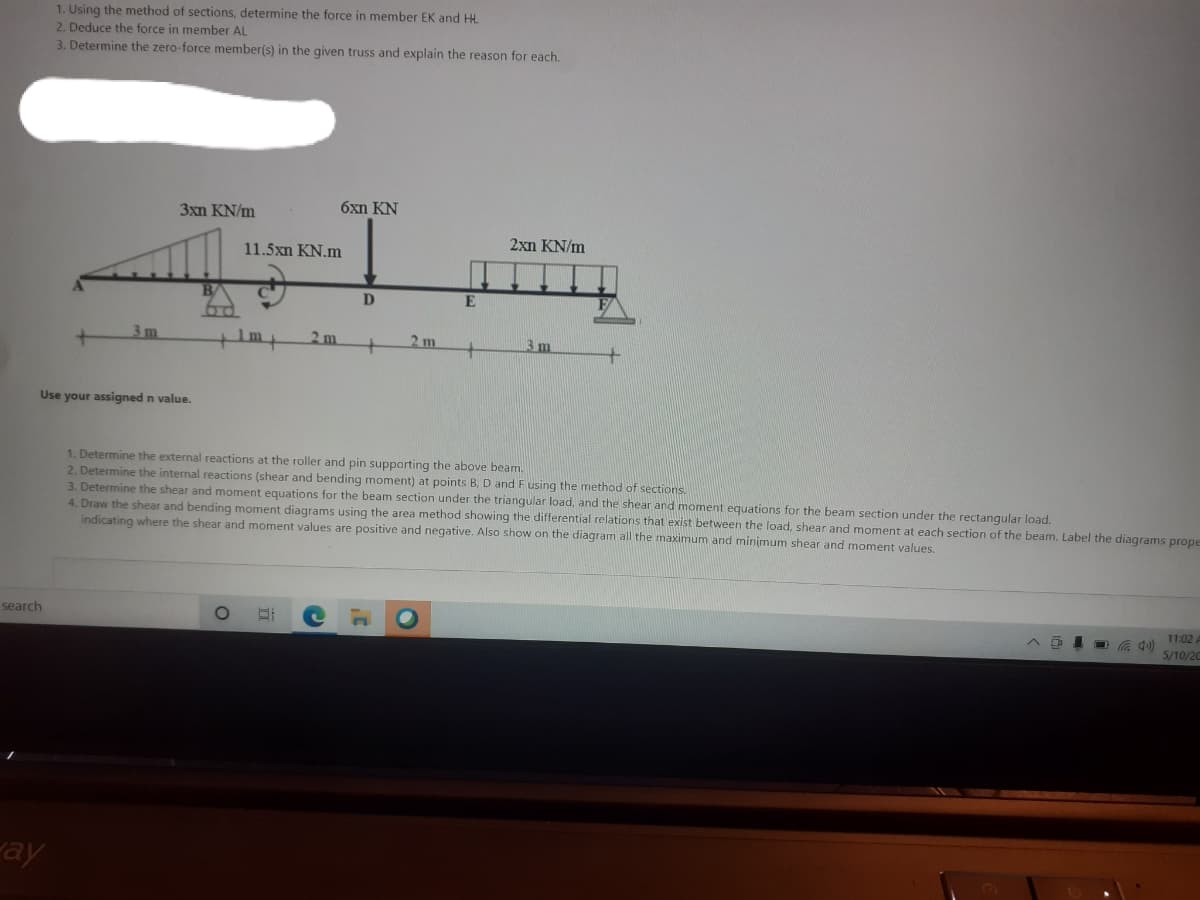 1. Using the method of sections, determine the force in member EK and HL
2. Deduce the force in member AL
3. Determine the zero-force member(s) in the given truss and explain the reason for each.
3xn KN/m
6xn KN
2xn KN/m
11.5xn KN.m
D
3 m
2 m
2 m
3m
+
Use your assigned n value.
1. Determine the external reactions at the roller and pin supporting the above beam.
2. Determine the internal reactions (shear and bending moment) at points B, D and Fusing the method of sections.
3. Determine the shear and moment equations for the beam section under the triangular load, and the shear and moment equations for the beam section under the rectangular load.
4. Draw the shear and bending moment diagrams using the area method showing the differential relations that exist between the load, shear and moment at each section of the beam. Label the diagrams prope
indicating where the shear and moment values are positive and negative. Also show on the diagram all the maximum and minimum shear and moment values,
search
11:02
O a 40)
5/10/20
ay
