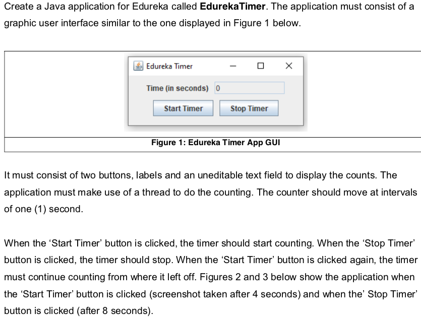 Create a Java application for Edureka called EdurekaTimer. The application must consist of a
graphic user interface similar to the one displayed in Figure 1 below.
Edureka Timer
Time (in seconds) 0
Start Timer
Stop Timer
Figure 1: Edureka Timer App GUI
It must consist of two buttons, labels and an uneditable text field to display the counts. The
application must make use of a thread to do the counting. The counter should move at intervals
of one (1) second.
When the 'Start Timer' button is clicked, the timer should start counting. When the 'Stop Timer'
button is clicked, the timer should stop. When the 'Start Timer' button is clicked again, the timer
must continue counting from where it left off. Figures 2 and 3 below show the application when
the 'Start Timer' button is clicked (screenshot taken after 4 seconds) and when the' Stop Timer'
button is clicked (after 8 seconds).
