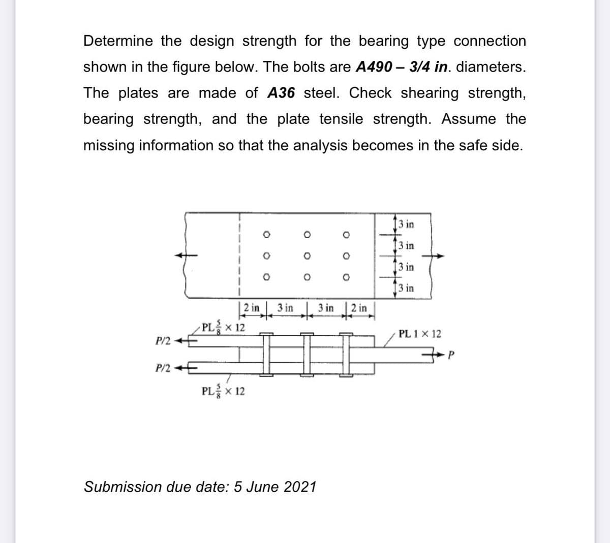 Determine the design strength for the bearing type connection
shown in the figure below. The bolts are A490 – 3/4 in. diameters.
The plates are made of A36 steel. Check shearing strength,
bearing strength, and the plate tensile strength. Assume the
missing information so that the analysis becomes in the safe side.
[3 in
3 in
3 in
[3 in
2 in
3 in
3 in
2 in
PL x 12
P/2 E
PL 1 x 12
P/2 E
PLx 12
Submission due date: 5 June 2021
