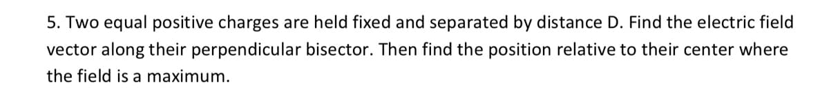 5. Two equal positive charges are held fixed and separated by distance D. Find the electric field
vector along their perpendicular bisector. Then find the position relative to their center where
the field is a maximum.
