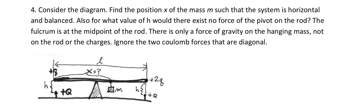 4. Consider the diagram. Find the position x of the mass m such that the system is horizontal
and balanced. Also for what value of h would there exist no force of the pivot on the rod? The
fulcrum is at the midpoint of the rod. There is only a force of gravity on the hanging mass, not
on the rod or the charges. Ignore the two coulomb forces that are diagonal.
X=?
+2g
tQ
+Q
