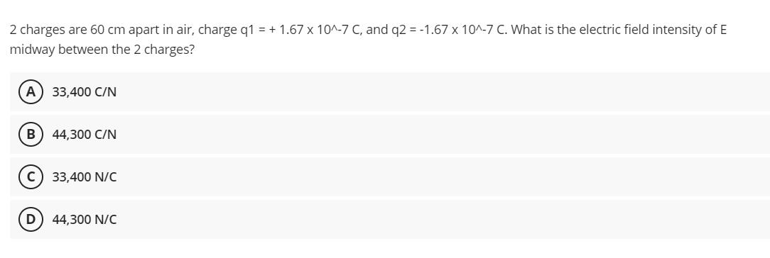 2 charges are 60 cm apart in air, charge q1 = + 1.67 x 10^-7 C, and q2 = -1.67 x 10^-7 C. What is the electric field intensity of E
midway between the 2 charges?
А) 33,400 CIN
B
44,300 C/N
33,400 N/C
(D
44,300 N/C
