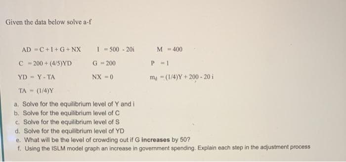 Given the data below solve a-f
AD =C+I+G+NX
I = 500 - 20i
M - 400
C - 200 + (4/5)YD
G - 200
P -1
YD Y-TA
NX =0
ma -(1/4)Y + 200 - 20 i
TA - (1/4)Y
a. Solve for the equilibrium level of Y and i
b. Solve for the equilibrium level of C
c. Solve for the equilibrium level of S
d. Solve for the equilibrium level of YD
e. What will be the level of crowding out if G increases by 50?
f. Using the ISLM model graph an increase in government spending. Explain each step in the adjustment process
