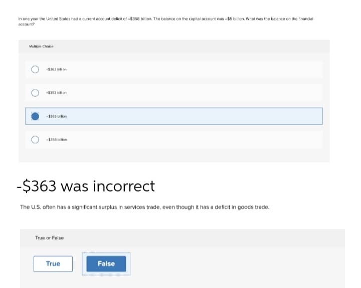 In one yeer the United States had a current eccount delicit of -$358 billion, The balance on the capital account was-$5 billion. What was the balance on the financial
account?
Multpe Chokce
$3 blion
$353 bilon
-$363 billon
-$358 bilon
-$363 was incorrect
The U.S. often has a significant surplus in services trade, even though it has a deficit in goods trade.
True or False
True
False
