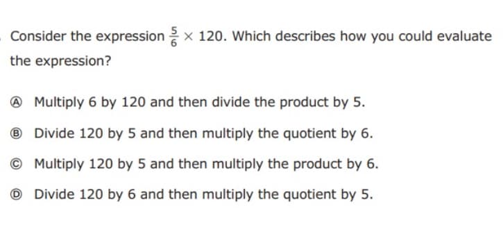 Consider the expression 2 x 120. Which describes how you could evaluate
the expression?
@ Multiply 6 by 120 and then divide the product by 5.
® Divide 120 by 5 and then multiply the quotient by 6.
© Multiply 120 by 5 and then multiply the product by 6.
O Divide 120 by 6 and then multiply the quotient by 5.
