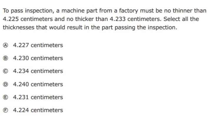 To pass inspection, a machine part from a factory must be no thinner than
4.225 centimeters and no thicker than 4.233 centimeters. Select all the
thicknesses that would result in the part passing the inspection.
A 4.227 centimeters
® 4.230 centimeters
© 4.234 centimeters
O 4.240 centimeters
© 4.231 centimeters
© 4.224 centimeters
