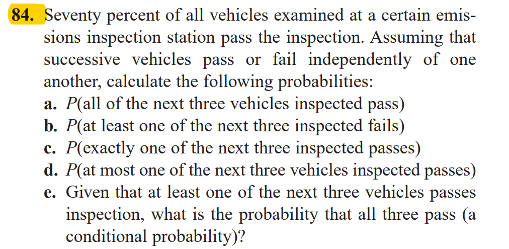 Seventy percent of all vehicles examined at a certain emis-
sions inspection station pass the inspection. Assuming that
successive vehicles pass or fail independently of one
another, calculate the following probabilities:
a. P(all of the next three vehicles inspected pass)
b. P(at least one of the next three inspected fails)
c. P(exactly one of the next three inspected passes)
d. P(at most one of the next three vehicles inspected passes)
e. Given that at least one of the next three vehicles passes
inspection, what is the probability that all three pass (a
conditional probability)?
