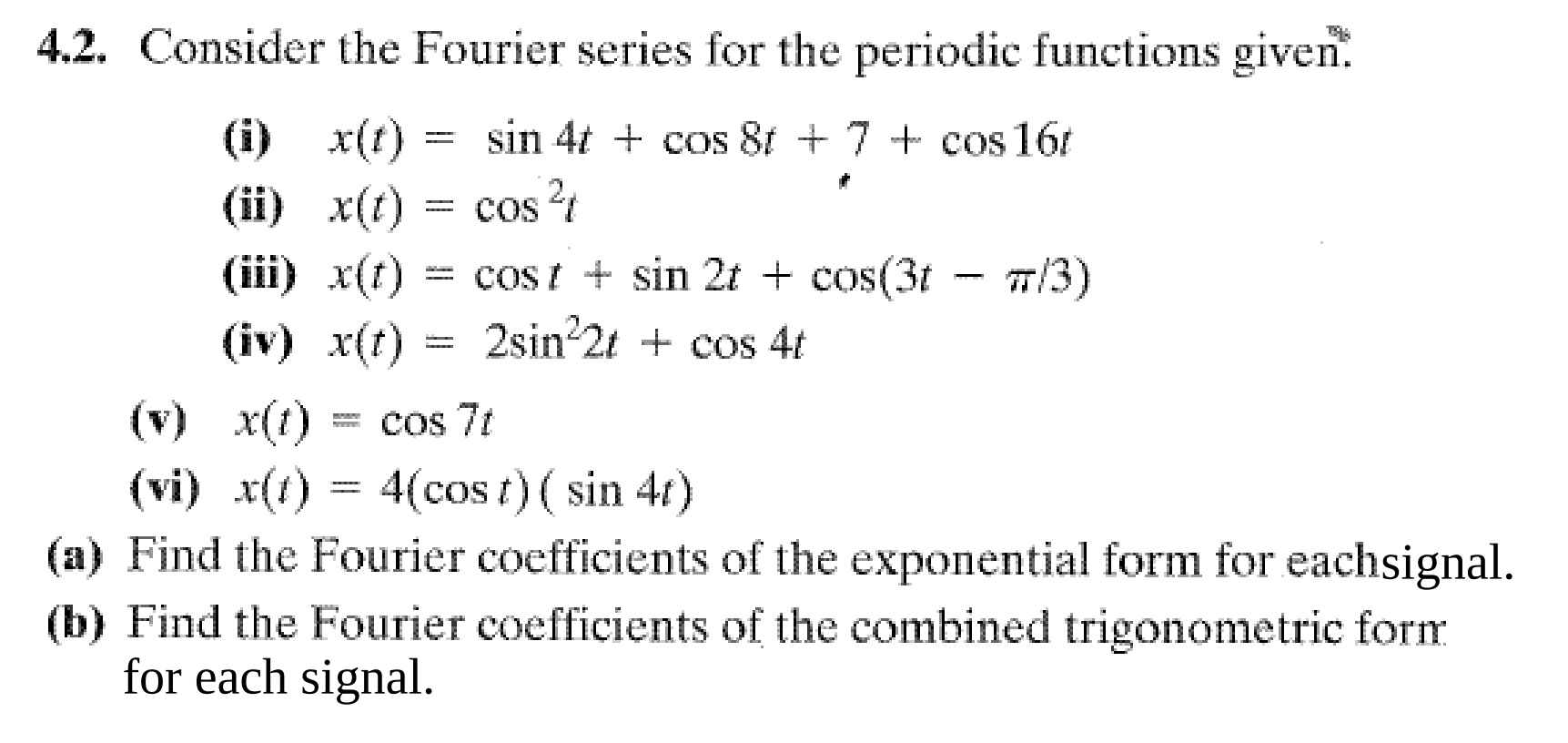 4.2. Consider the Fourier series for the periodic functions given.
(i) x(t) = sin 4t + cos 8t + 7 + cos 16t
(ii) x(t) = cos 4
(iiї) x()
= COS
= cost + sin 2t + cos(3t - 7/3)
%3D
(iv) x(t) = 2sin 2t + cos 4t
%3D
(v) x(t)
cos 7t
(vi) x(t) = 4(cos t) ( sin 41)
(a) Find the Fourier coefficients of the exponential form for eachsignal.
(b) Find the Fourier coefficients of the combined trigonometric form
for each signal.
