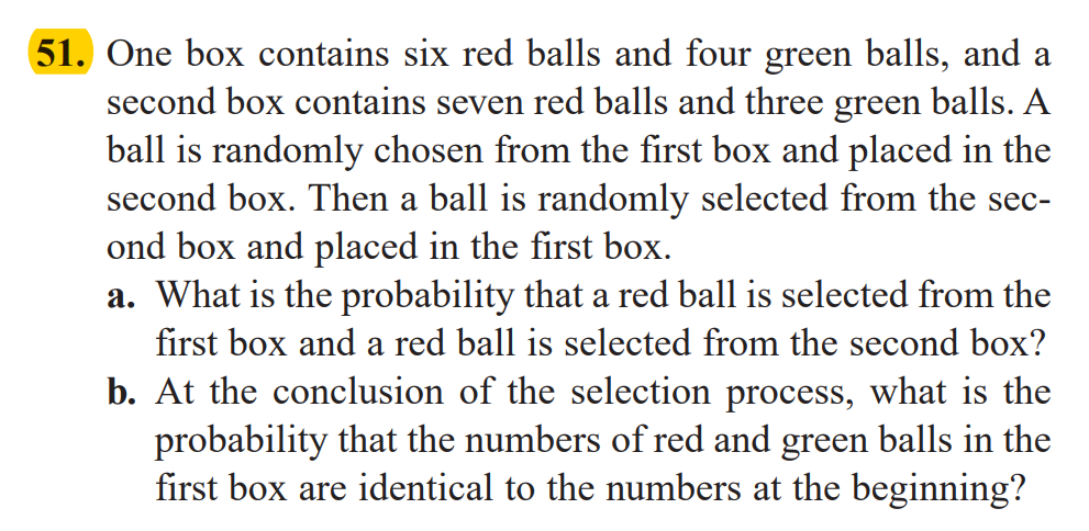 51. One box contains six red balls and four green balls, and a
second box contains seven red balls and three green balls. A
ball is randomly chosen from the first box and placed in the
second box. Then a ball is randomly selected from the sec-
ond box and placed in the first box.
a. What is the probability that a red ball is selected from the
first box and a red ball is selected from the second box?
b. At the conclusion of the selection process, what is the
probability that the numbers of red and green balls in the
first box are identical to the numbers at the beginning?
