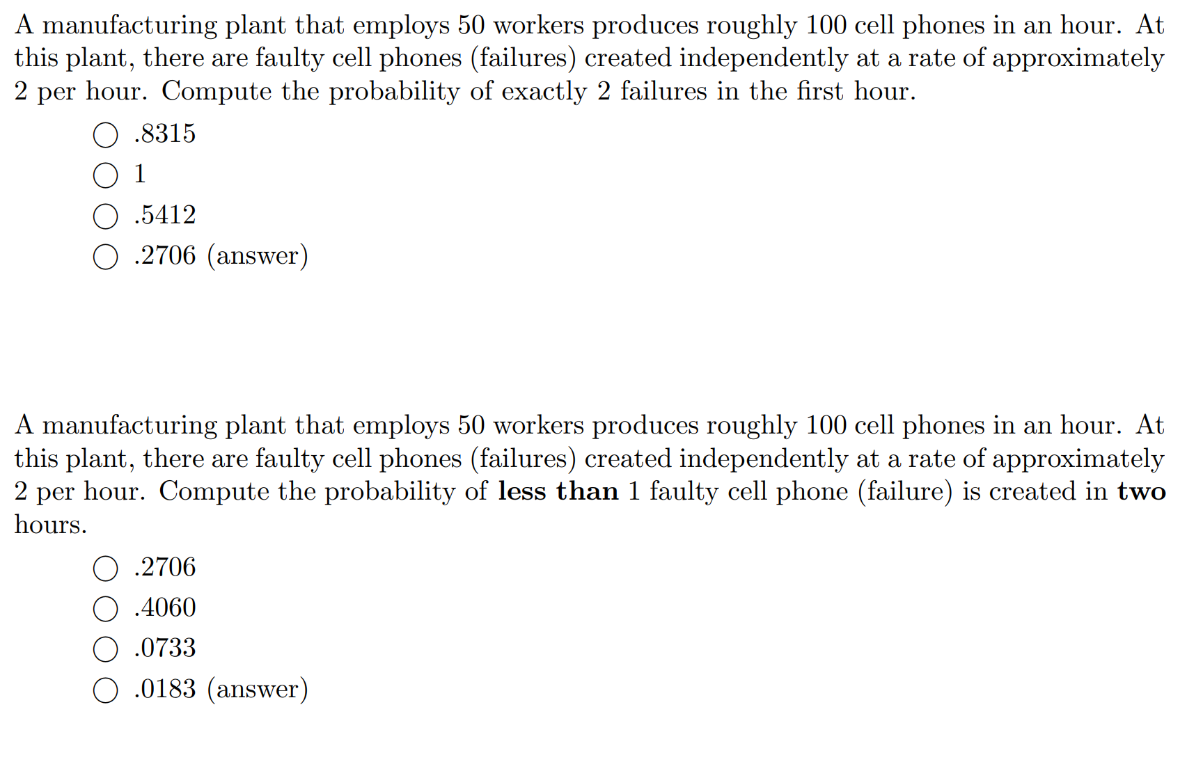 ---

### Problem 1

A manufacturing plant that employs 50 workers produces roughly 100 cell phones in an hour. At this plant, there are faulty cell phones (failures) created independently at a rate of approximately 2 per hour. Compute the probability of exactly 2 failures in the first hour.

- ○ 0.8315
- ○ 1
- ○ 0.5412
- ○ 0.2706 (answer)

### Problem 2

A manufacturing plant that employs 50 workers produces roughly 100 cell phones in an hour. At this plant, there are faulty cell phones (failures) created independently at a rate of approximately 2 per hour. Compute the probability of less than 1 faulty cell phone (failure) is created in two hours.

- ○ 0.2706
- ○ 0.4060
- ○ 0.0733
- ○ 0.0183 (answer)

---

#### Explanation:

These problems involve computing probabilities based on a Poisson distribution, where events happen at a constant rate independently of the last event. In Problem 1, the interest is in finding the probability of a specific number of failures (exactly 2) occurring in a specific period (1 hour). In Problem 2, the focus is on determining the likelihood of an occurrence of less than 1 failure over a different time span (2 hours). 

