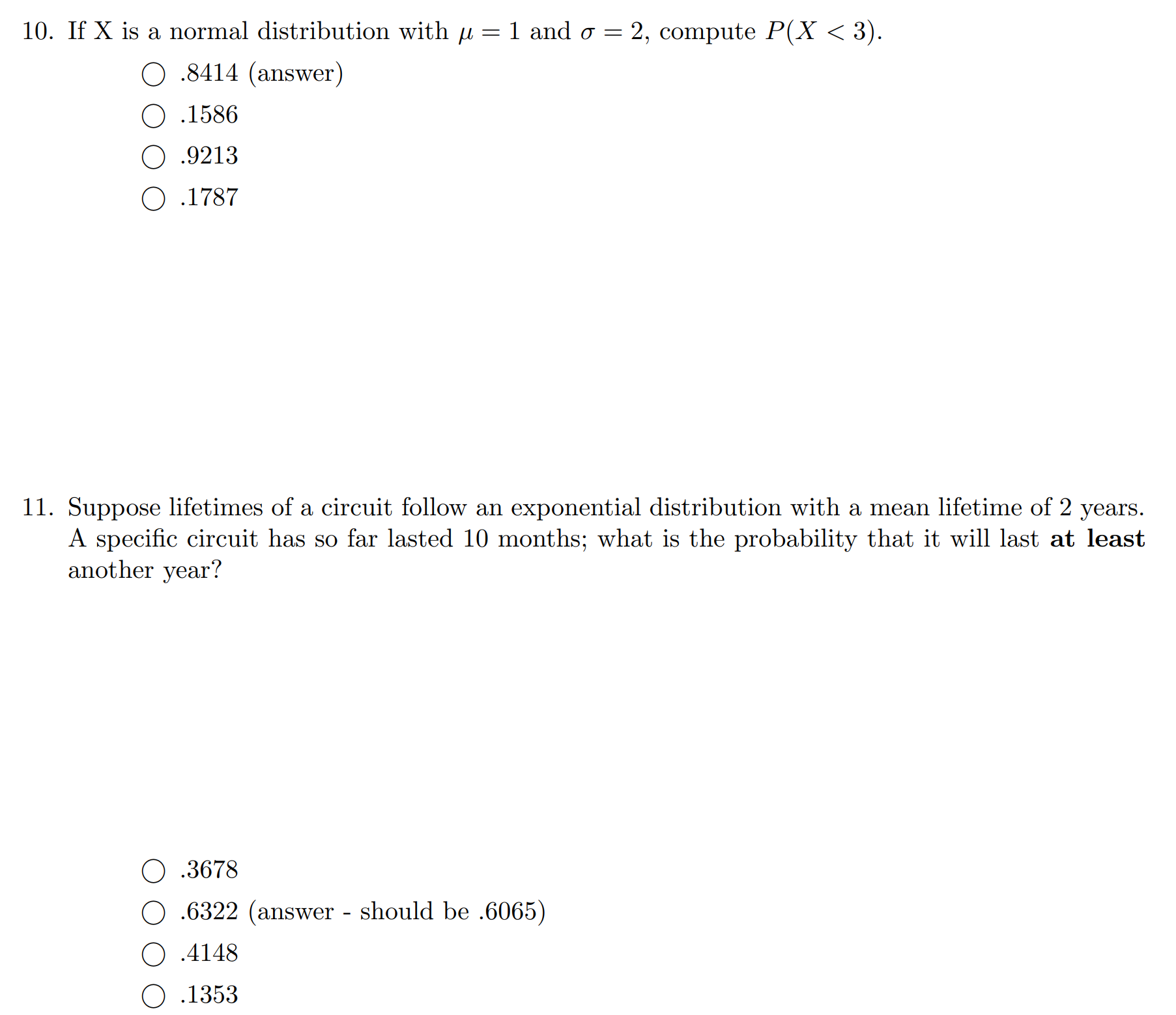 If X is a normal distribution with u = 1 and o = 2, compute P(X < 3).
O .8414 (answer)
O .1586
O .9213
O .1787
Suppose lifetimes of a circuit follow an exponential distribution with a mean lifetime of 2 years.
A specific circuit has so far lasted 10 months; what is the probability that it will last at least
another year?
O .3678
O .6322 (answer - should be .6065)
O .4148
О .1353
