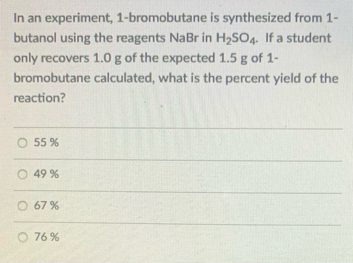 In an experiment, 1-bromobutane is synthesized from 1-
butanol using the reagents NaBr in H2SO4. If a student
only recovers 1.0 g of the expected 1.5 g of 1-
bromobutane calculated, what is the percent yield of the
reaction?
55 %
O 49 %
67 %
O 76 %
