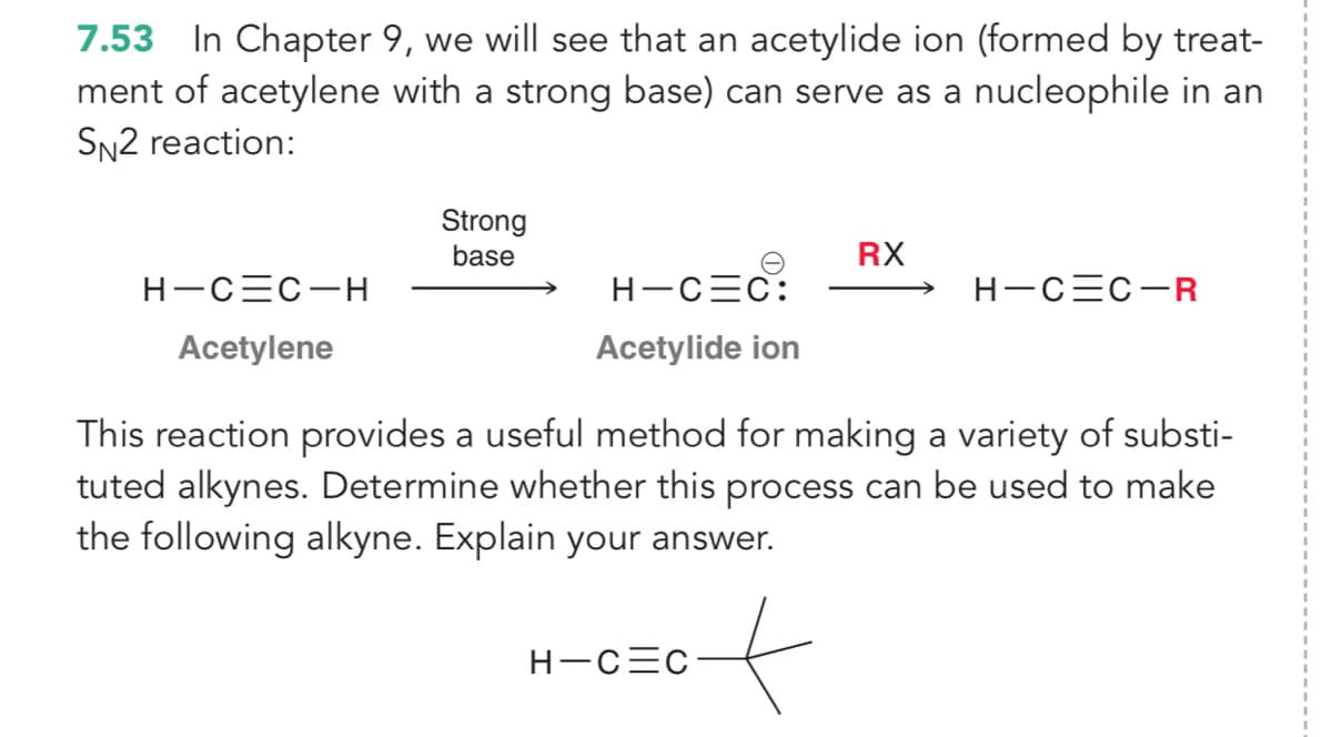 7.53 In Chapter 9, we will see that an acetylide ion (formed by treat-
ment of acetylene with a strong base) can serve as a nucleophile in an
SN2 reaction:
Strong
base
RX
H-CEC-H
H-CEC:
H-CEC-R
Acetylene
Acetylide ion
This reaction provides a useful method for making a variety of substi-
tuted alkynes. Determine whether this process can be used to make
the following alkyne. Explain your answer.
of
H-CEC
