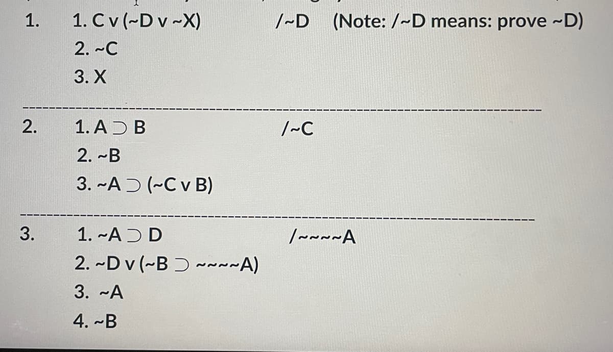 1.
2.
3.
1. Cv (~Dv-X)
2. ~C
3. X
1. AD B
2. B
3. ~AD (~Cv B)
1. AD D
2. ~Dv (~B~~~~A)
3. ~A
4. ~B
/~D (Note: /~D means: prove ~D)
/~C
/~~~~A