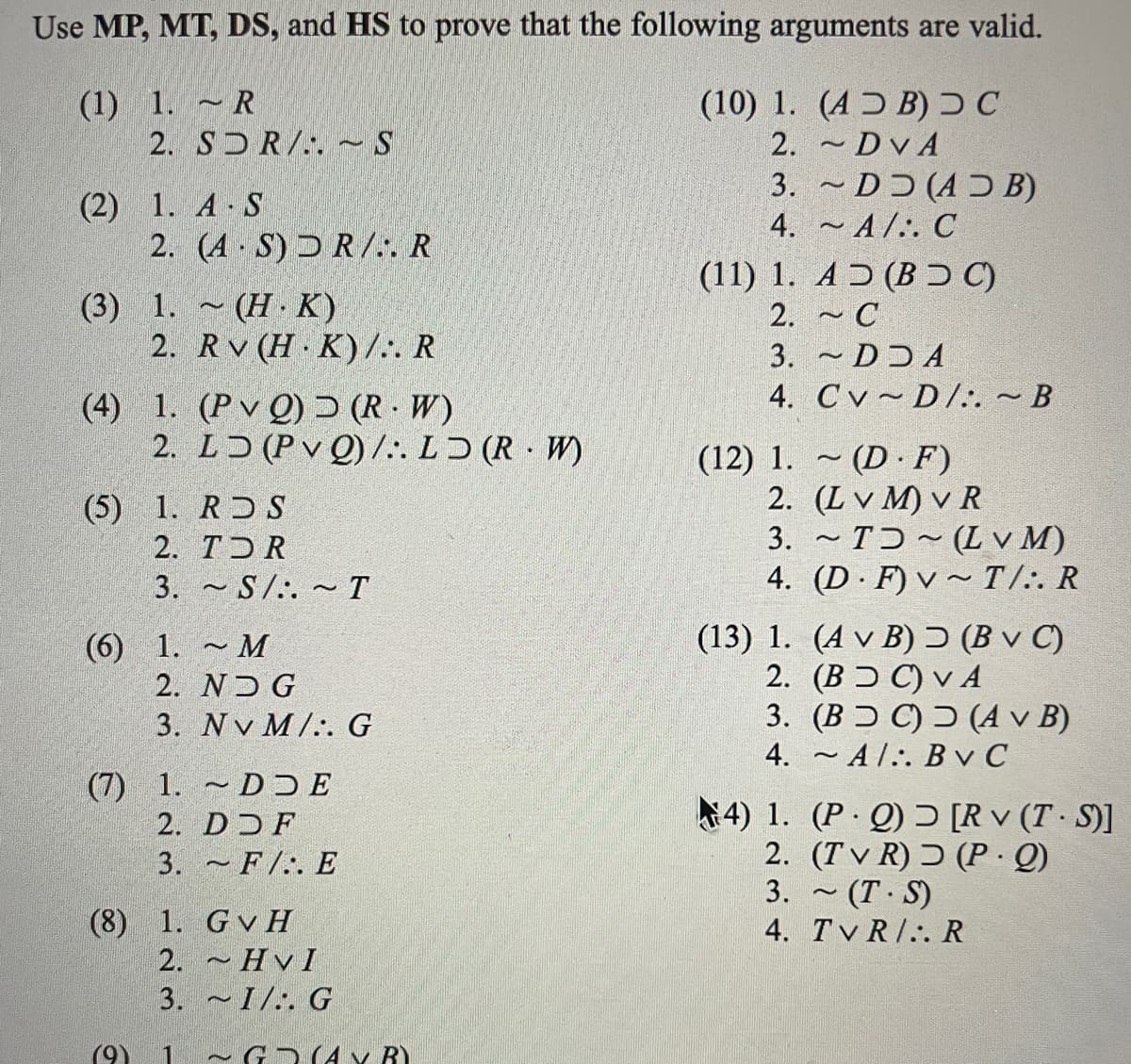 Use MP, MT, DS, and HS to prove that the following arguments are valid.
(1) 1. R
2. SDR/.. ~ S
-
(2) 1. A S
.
2. (A.S) DR/.. R
(3) 1. (HK)
2. Rv (H.K)/:. R
~
(4) 1. (PvQ) (R. W)
2. LD (PVO)/:. LD (RW)
(5) 1. RDS
2. TOR
3.
(6) 1.
(7) 1.
~M
2. NDG
3. Nv M/. G
~S/. ~ T
2
DDE
DDF
3. F. E
(8) 1. GvH
2. HVI
3. I/. G
(9) 1 ~GRAY BY
2
(10) 1. (AB) C
DVA
2.
3.
4.
~
~A/. C
(11) 1. AƆ (BƆC)
2.
~ C
3.
4.
~DDA
CvD/:. ~ B
DD (ADB)
(12) 1. (DF)
~
2. (LVM) VR
3.
4.
~
~T~(LVM)
(D F) v~ T/:. R
~
(13) 1.
(A v B) Ɔ (Bv C)
(BC) VA
2.
3. (BDC) (A v B)
4.
-Al.. Bv C
.
4) 1. (PQ) [Rv (T-S)]
2. (TvR)
(P.Q)
3.
4.
~
(T.S)
TVRI.. R