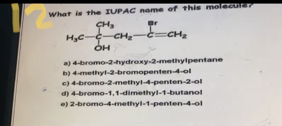 What is the IUPAC name of this moleculer
Br
ÇH3
H3C-C-CH2
OH
c=CH2
a) 4-bromo-2-hydroxy-2-methylpentane
b) 4-methyl-2-bromopenten-4-ol
c) 4-bromo-2-methyl-4-penten-2-ol
d) 4-bromo-1,1-dimethyl-1-butanol
e) 2-bromo-4-methyl-1-penten-4-ol
