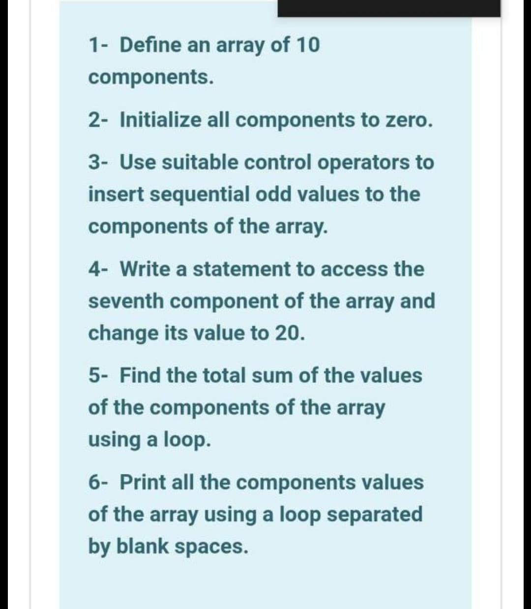 1- Define an array of 10
components.
2- Initialize all components to zero.
3- Use suitable control operators to
insert sequential odd values to the
components of the array.
4- Write a statement to access the
seventh component of the array and
change its value to 20.
5- Find the total sum of the values
of the components of the array
using a loop.
6- Print all the components values
of the array using a loop separated
by blank spaces.
