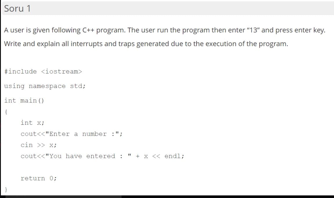 Soru 1
A user is given following C++ program. The user run the program then enter "13" and press enter key.
Write and explain all interrupts and traps generated due to the execution of the program.
#include <iostream>
using namespace std;
int main ()
{
int X;
cout<<"Enter a number
cin >> x;
cout<<"You have entered :
" + x << endl;
return 0;
