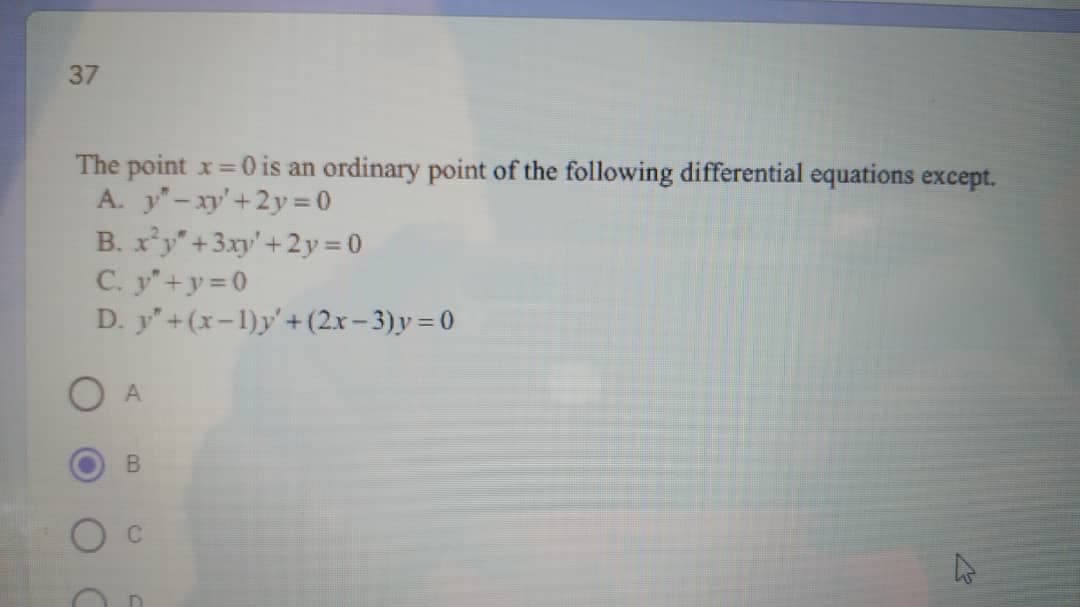 37
The point x= 0 is an ordinary point of the following differential equations except.
A. y"-xy'+2y= 0
B. x'y"+3xy'+2y = 0
C. y+y=0
D. y"+(x-1)y'+(2x-3)y = 0
O A
