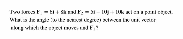 Two forces F, = 6i + 8k and F2 = 5i – 10j + 10k act on a point object.
What is the angle (to the nearest degree) between the unit vector
along which the object moves and F1?
