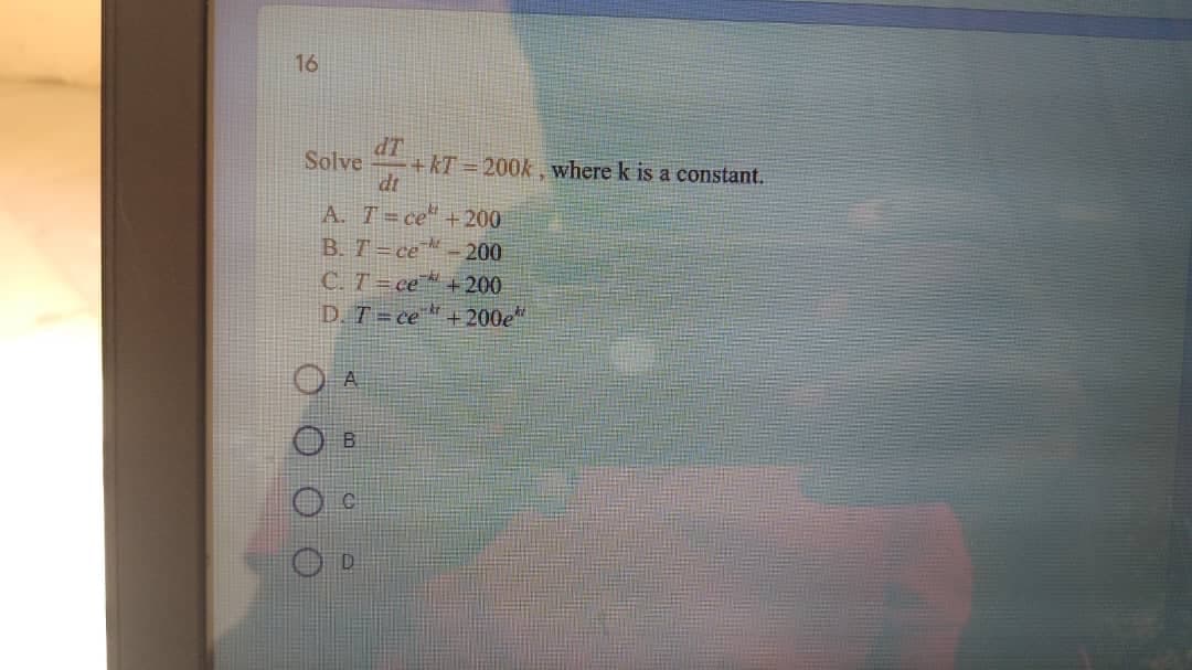 16
dT
+kT = 200k , where k is a constant.
dt
Solve
A. T=ce" +200
B. T=ce™ - 200
C. T =ce" + 200
D. T = ce"+200e"
A.
B.
