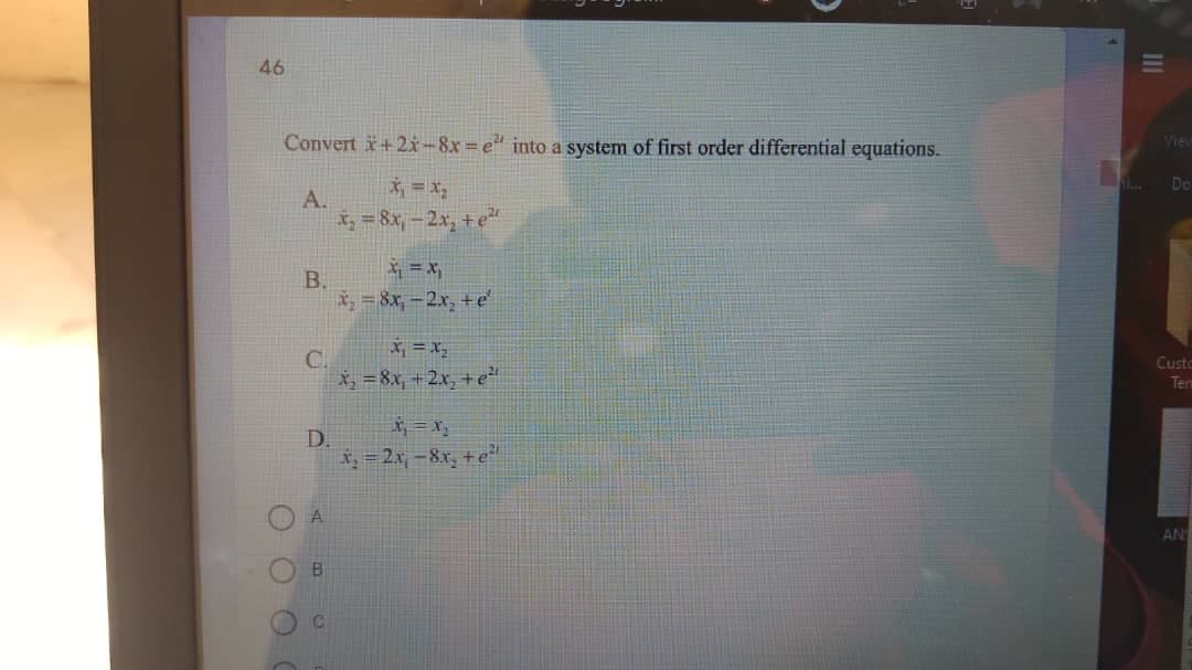 46
Convert +2-8x=e" into a system of first order differential equations.
Vie
* = x,
Do
A.
= 8x, -2x, +e
* =x,
B.
*, = 8x, -2x, +e
X, = X,
C.
X, = 8x, +2x, + e
Custo
Ten
D.
*, = 2x, -8x, +e"
AN
