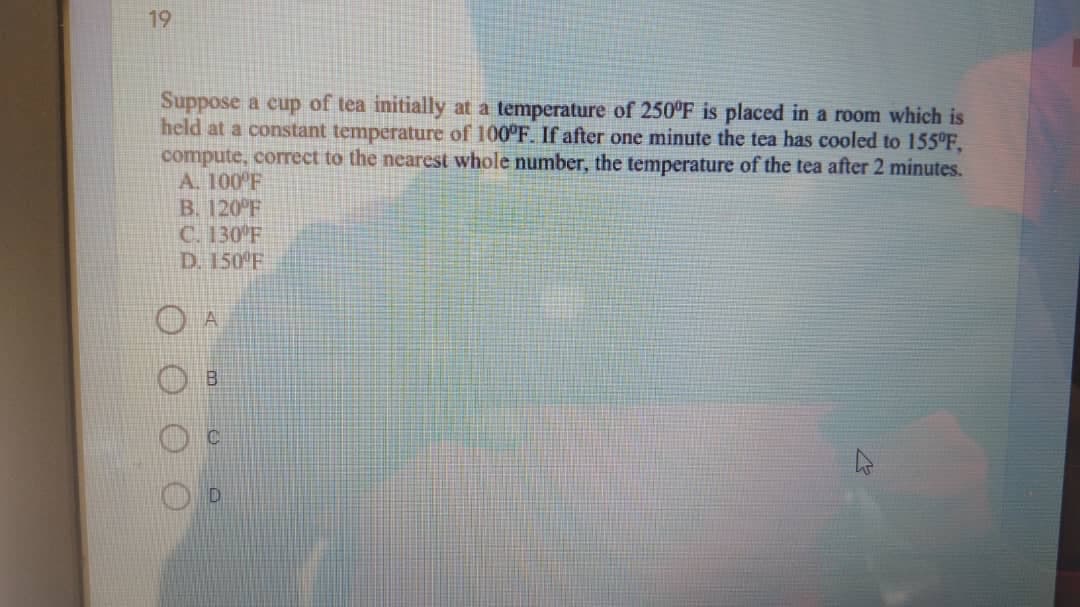 19
Suppose a cup of tea initially at a temperature of 250°F is placed in a room which is
held at a constant temperature of 100°F. If after one minute the tea has cooled to 155°F,
compute, correct to the nearest whole number, the temperature of the tea after 2 minutes.
A. 100 F
B. 120°F
C. 130 F
D. 150 F

