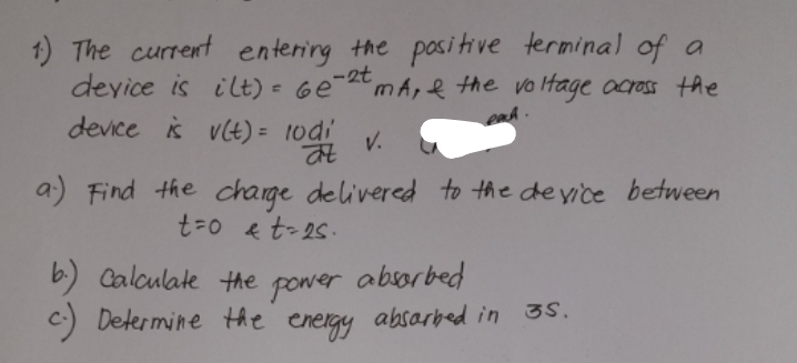 1) The current entering the posi tive terminal of a
deyice is ilt) = Ge-tmA, e the vo ltage ocross the
enh.
device s vlt) = 1odi
a) Find the charge delivered to the deyice between
t=0 e t-25.
b.) Calculate the power
Determine the energy
absorbed
C
absarbed in 3S.
