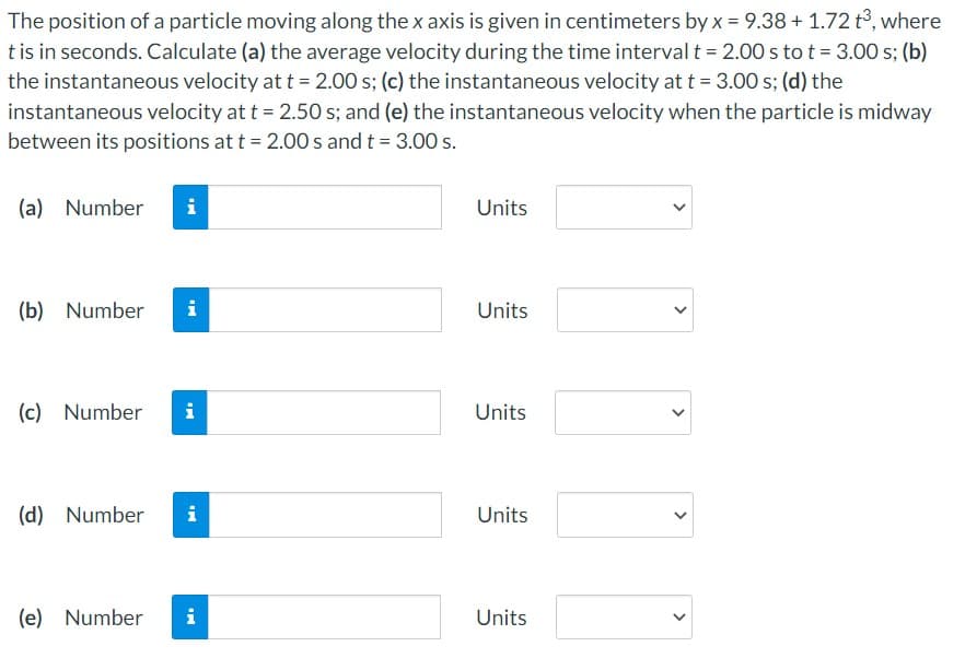 The position of a particle moving along the x axis is given in centimeters by x = 9.38 + 1.72 t3, where
tis in seconds. Calculate (a) the average velocity during the time interval t = 2.00 s to t = 3.00 s; (b)
the instantaneous velocity att = 2.00 s; (c) the instantaneous velocity at t = 3.00 s; (d) the
instantaneous velocity at t = 2.50 s; and (e) the instantaneous velocity when the particle is midway
between its positions at t = 2.00 s and t = 3.00 s.
(a) Number
i
Units
(b) Number
i
Units
(c) Number
i
Units
(d) Number
i
Units
(e) Number
i
Units
>
>
>
>
