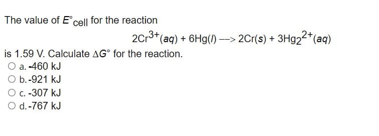 The value of Ecell for the reaction
2Cr3+(aq) + 6Hg(/) --> 2Cr(s) + 3H924*(aq)
2+
is 1.59 V. Calculate AG° for the reaction.
O a. -460 kJ
O b.-921 kJ
O c. -307 kJ
O d.-767 kJ
