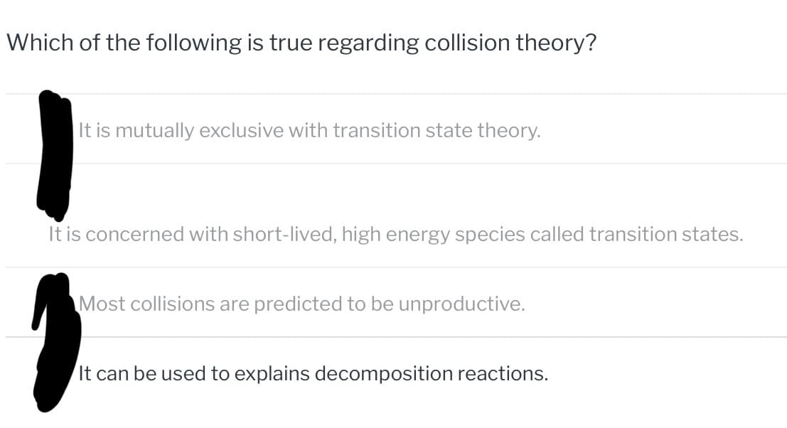 Which of the following is true regarding collision theory?
It is mutually exclusive with transition state theory.
It is concerned with short-lived, high energy species called transition states.
Most collisions are predicted to be unproductive.
It can be used to explains decomposition reactions.