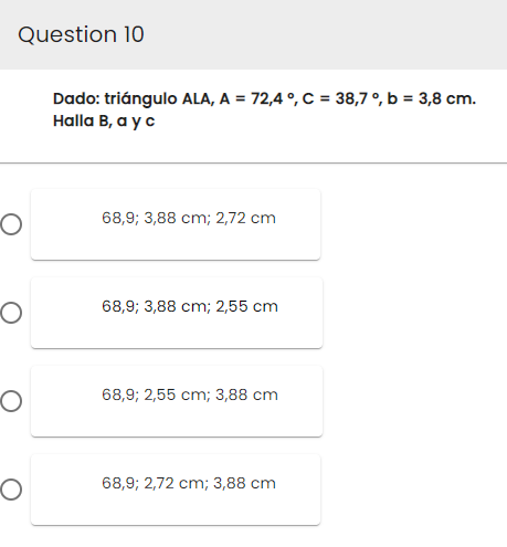 Question 10
O
O
O
O
Dado: triángulo ALA, A = 72,4°, C = 38,7 °, b = 3,8 cm.
Halla B, a y c
68,9; 3,88 cm; 2,72 cm
68,9; 3,88 cm; 2,55 cm.
68,9; 2,55 cm; 3,88 cm
68,9; 2,72 cm; 3,88 cm