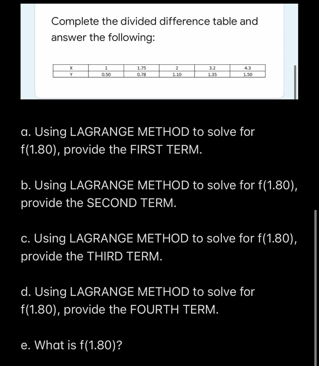 Complete the divided difference table and
answer the following:
1.75
3.2
4.3
Y
0.50
0.78
1.10
1.35
1.50
a. Using LAGRANGE METHOD to solve for
f(1.80), provide the FIRST TERM.
b. Using LAGRANGE METHOD to solve for f(1.80),
provide the SECOND TERM.
c. Using LAGRANGE METHOD to solve for f(1.80),
provide the THIRD TERM.
d. Using LAGRANGE METHOD to solve for
f(1.80), provide the FOURTH TERM.
e. What is f(1.80)?
