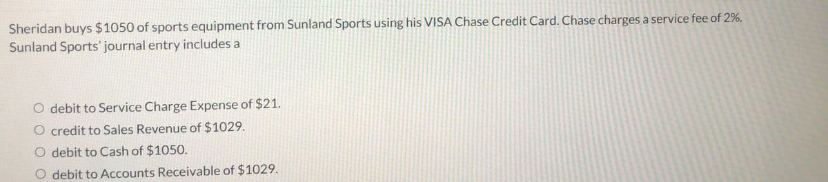 Sheridan buys $1050 of sports equipment from Sunland Sports using his VISA Chase Credit Card. Chase charges a service fee of 2%.
Sunland Sports' journal entry includes a
debit to Service Charge Expense of $21.
O credit to Sales Revenue of $1029.
O debit to Cash of $1050.
debit to Accounts Receivable of $1029.