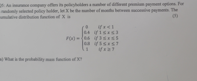 Q5: An insurance company offers its policyholders a number of different premium payment options. For
randomly selected policy holder, let X be the number of months between successive payments. The
cumulative distribution function of X is
(5)
0.
0.4
if x < 1
if 1≤x≤3
if 3 ≤ x ≤ 5
F(x)=0.6
0.8
if 5 ≤x≤7
1
if x ≥7
a) What is the probability mass function of X?