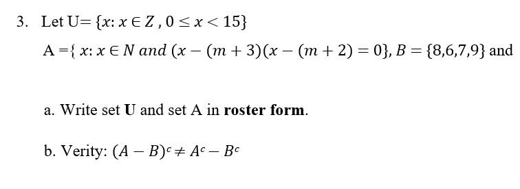 3. Let U= {x: xEZ, 0≤x< 15}
A = { x: x E N and (x − (m + 3)(x − (m + 2) = 0}, B = {8,6,7,9} and
a. Write set U and set A in roster form.
b. Verity: (A - B) + Ac - Bc