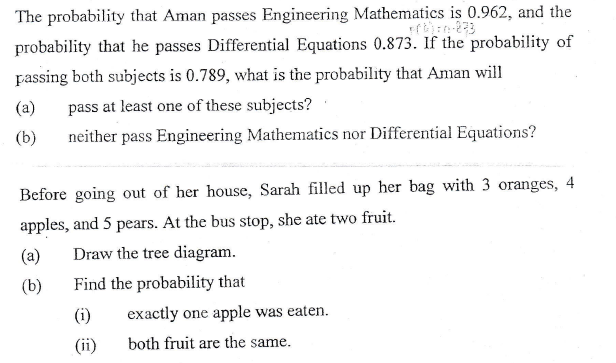 The probability that Aman passes Engineering Mathematics is 0.962, and the
probability that he passes Differential Equations 0.873. If the probability of
passing both subjects is 0.789, what is the probability that Aman will
(a)
pass at least one of these subjects?
(b)
neither pass Engineering Mathematics nor Differential Equations?
Before going out of her house, Sarah filled up her bag with 3 oranges, 4
apples, and 5 pears. At the bus stop, she ate two fruit.
(a)
Draw the tree diagram.
(b)
Find the probability that
(i)
exactly one apple was eaten.
(ii)
both fruit are the same.
